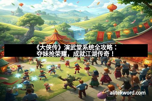 《大侠传》演武堂系统全攻略：夺妹抢荣耀，成就江湖传奇！