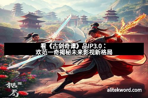 看《古剑奇谭》品IP3.0：欢范一奇揭秘未来影视新格局