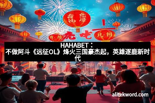 HAHABET：不做阿斗《远征OL》烽火三国豪杰起，英雄逐鹿新时代